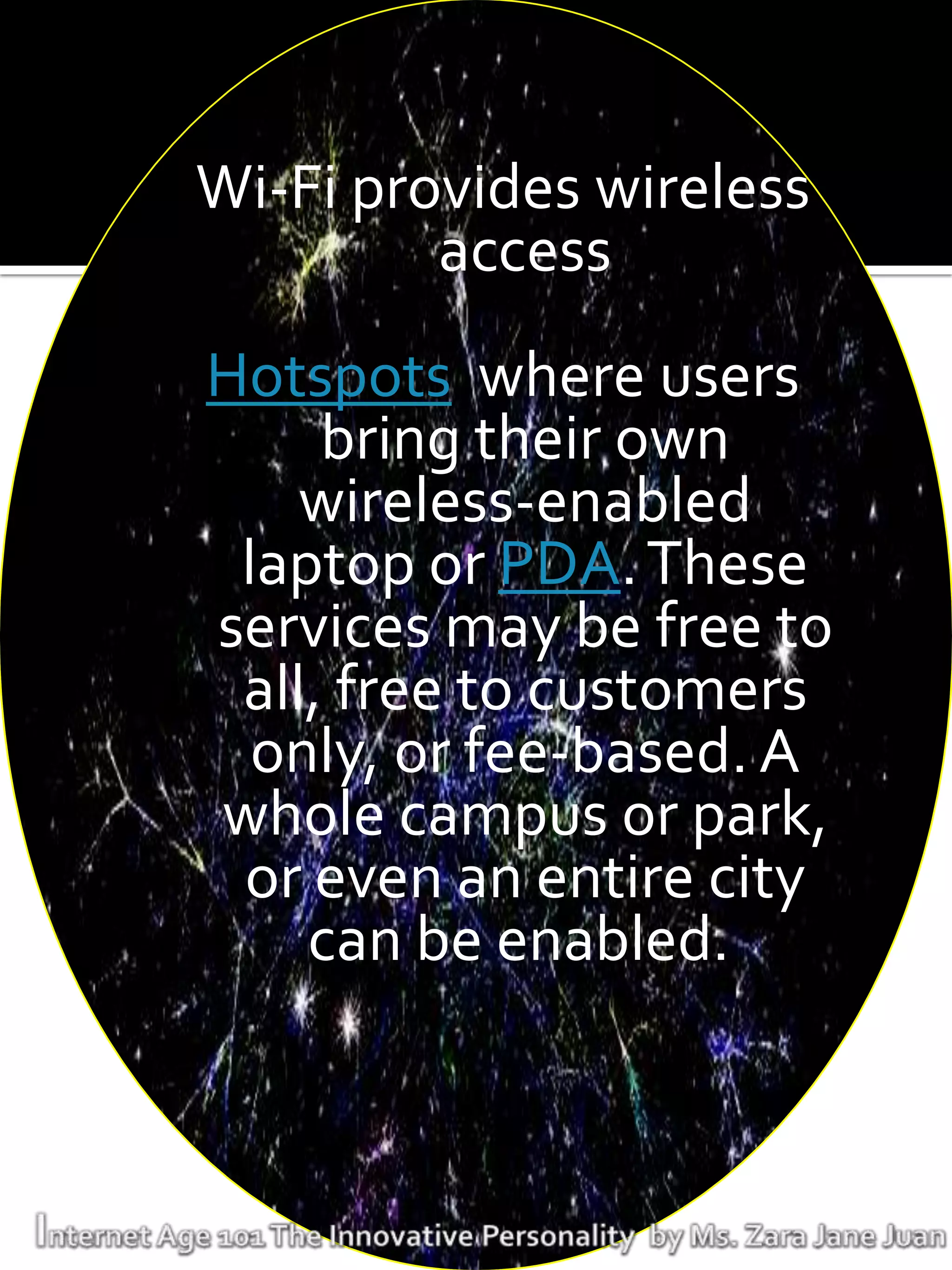 Wi-Fi provides wireless
         access
Hotspots where users
     bring their own
    wireless-enabled
 laptop or PDA. These
services may be free to
 all, free to customers
  only, or fee-based. A
whole campus or park,
 or even an entire city
    can be enabled.
 