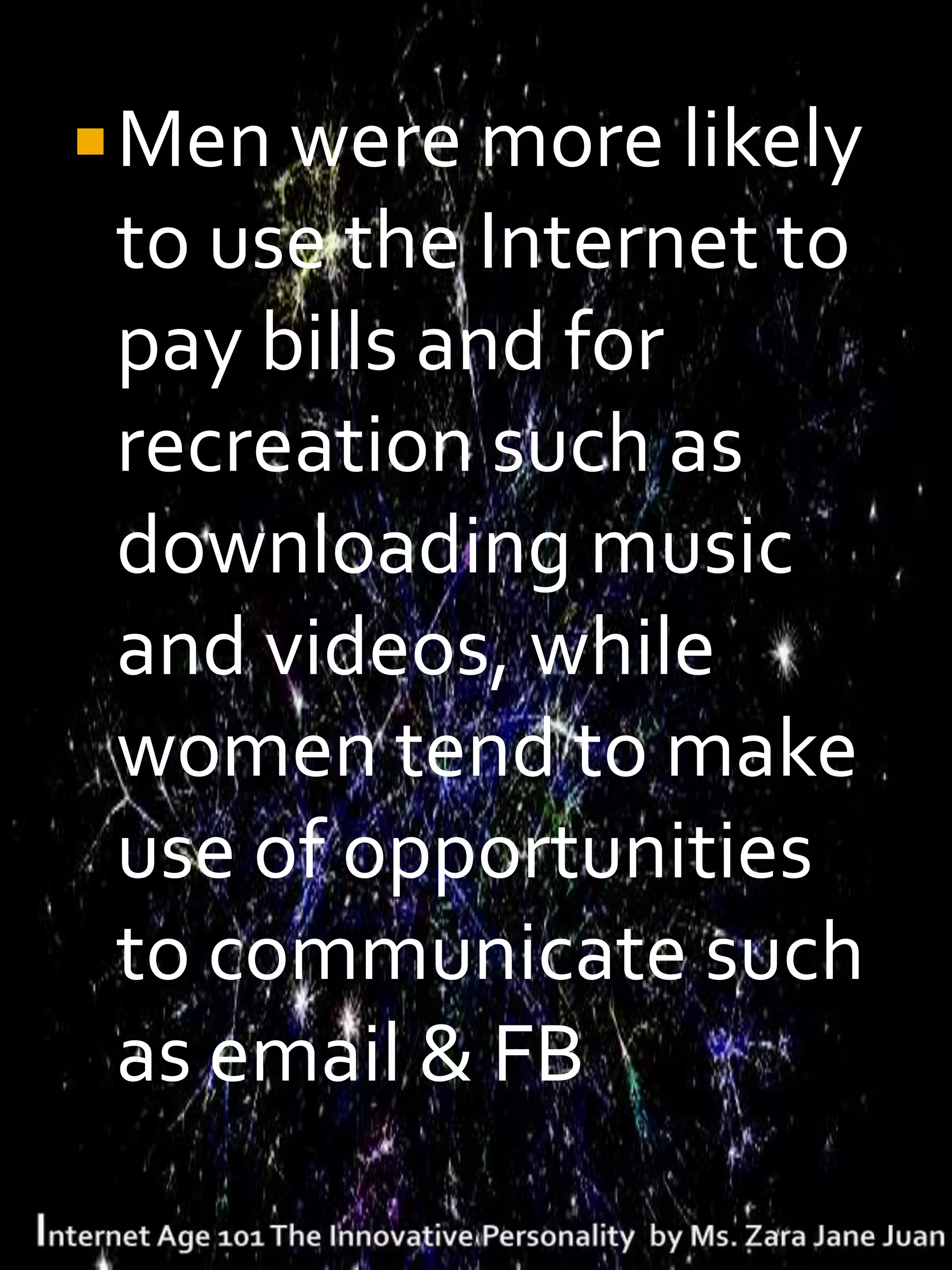  Men were more likely
 to use the Internet to
 pay bills and for
 recreation such as
 downloading music
 and videos, while
 women tend to make
 use of opportunities
 to communicate such
 as email & FB
 