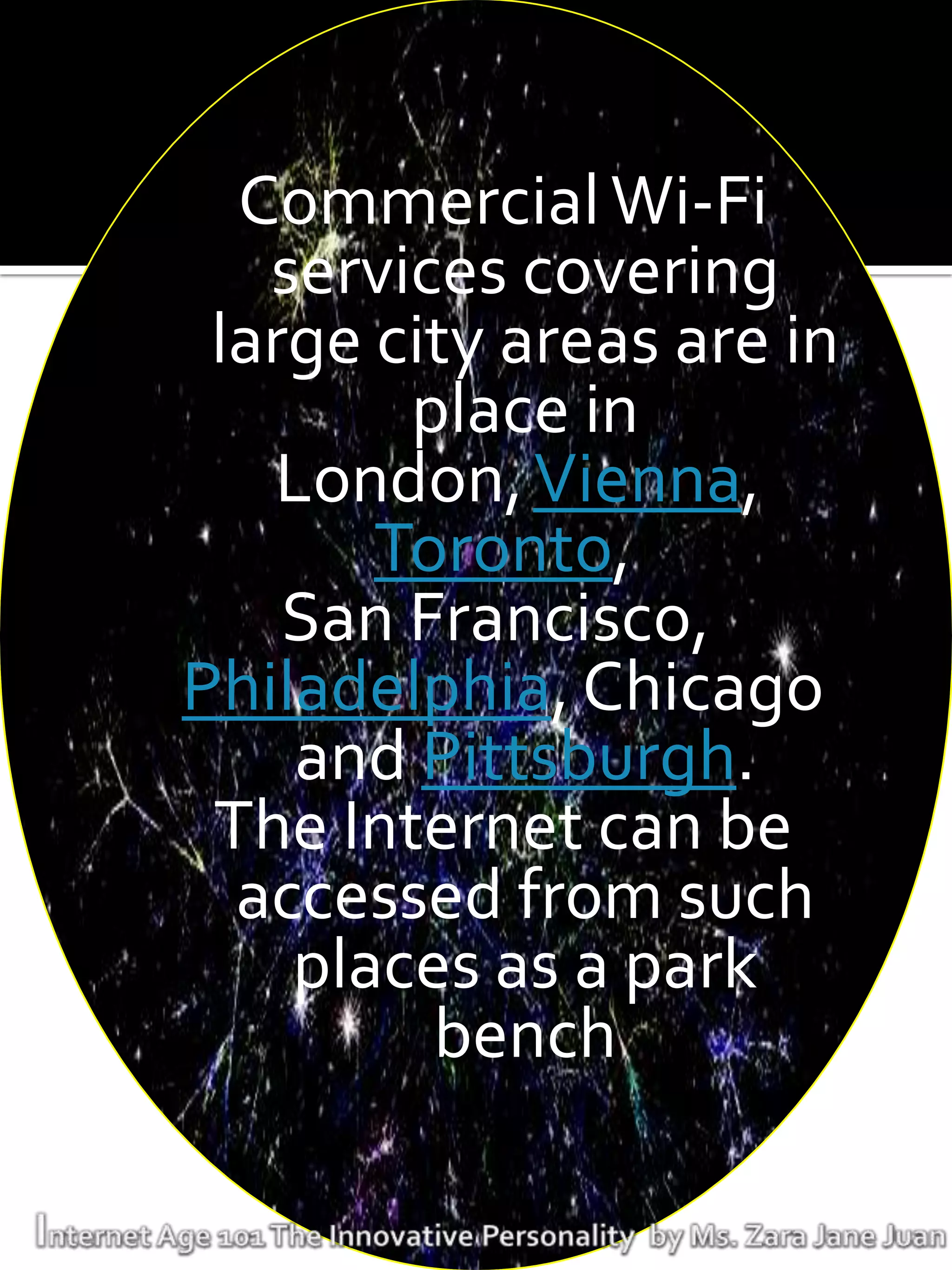 Commercial Wi-Fi
   services covering
 large city areas are in
        place in
   London, Vienna,
       Toronto,
    San Francisco,
Philadelphia, Chicago
    and Pittsburgh.
 The Internet can be
  accessed from such
    places as a park
         bench
 