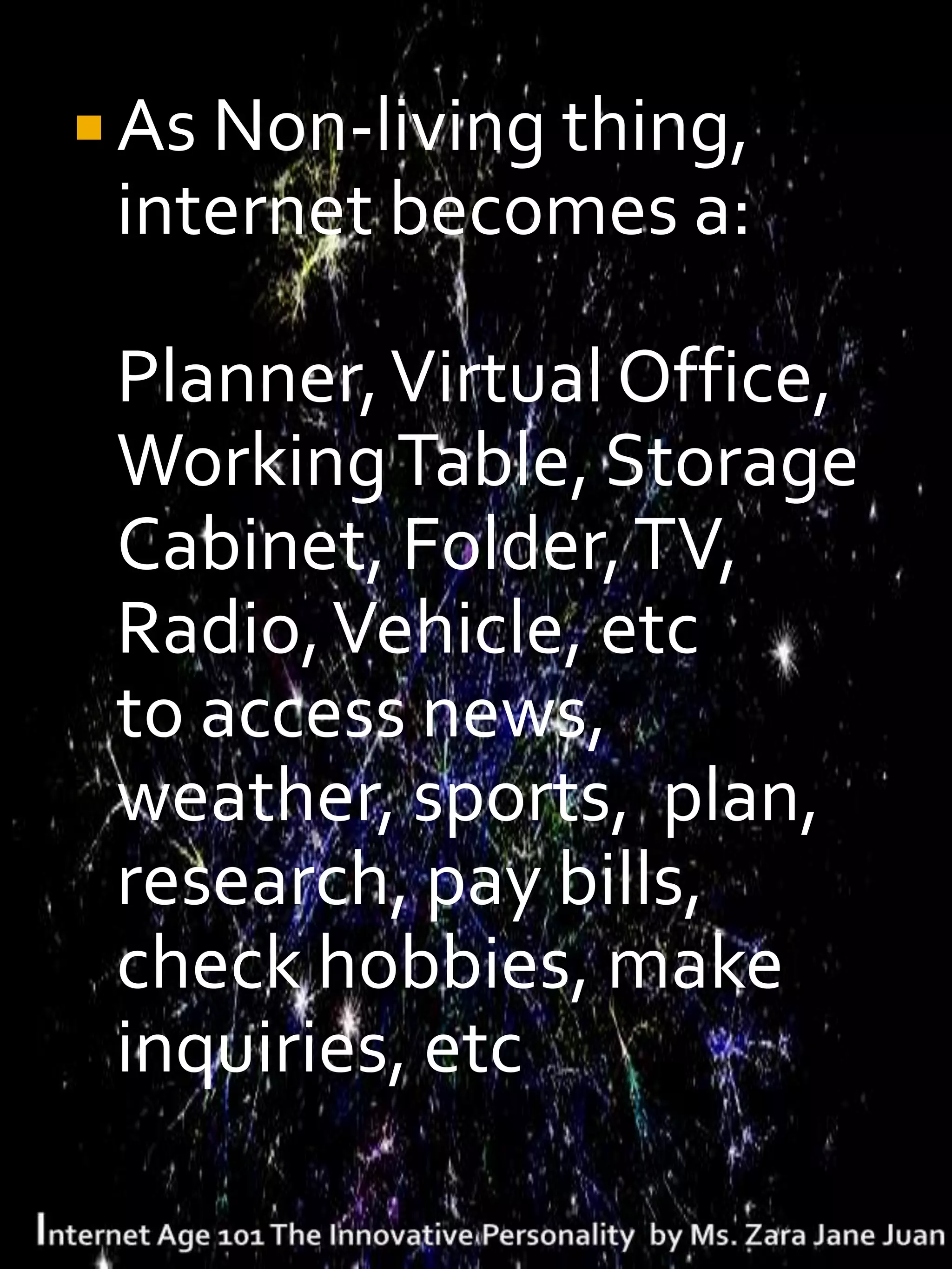  As Non-living thing,
 internet becomes a:

 Planner, Virtual Office,
 Working Table, Storage
 Cabinet, Folder, TV,
 Radio, Vehicle, etc
 to access news,
 weather, sports, plan,
 research, pay bills,
 check hobbies, make
 inquiries, etc
 
