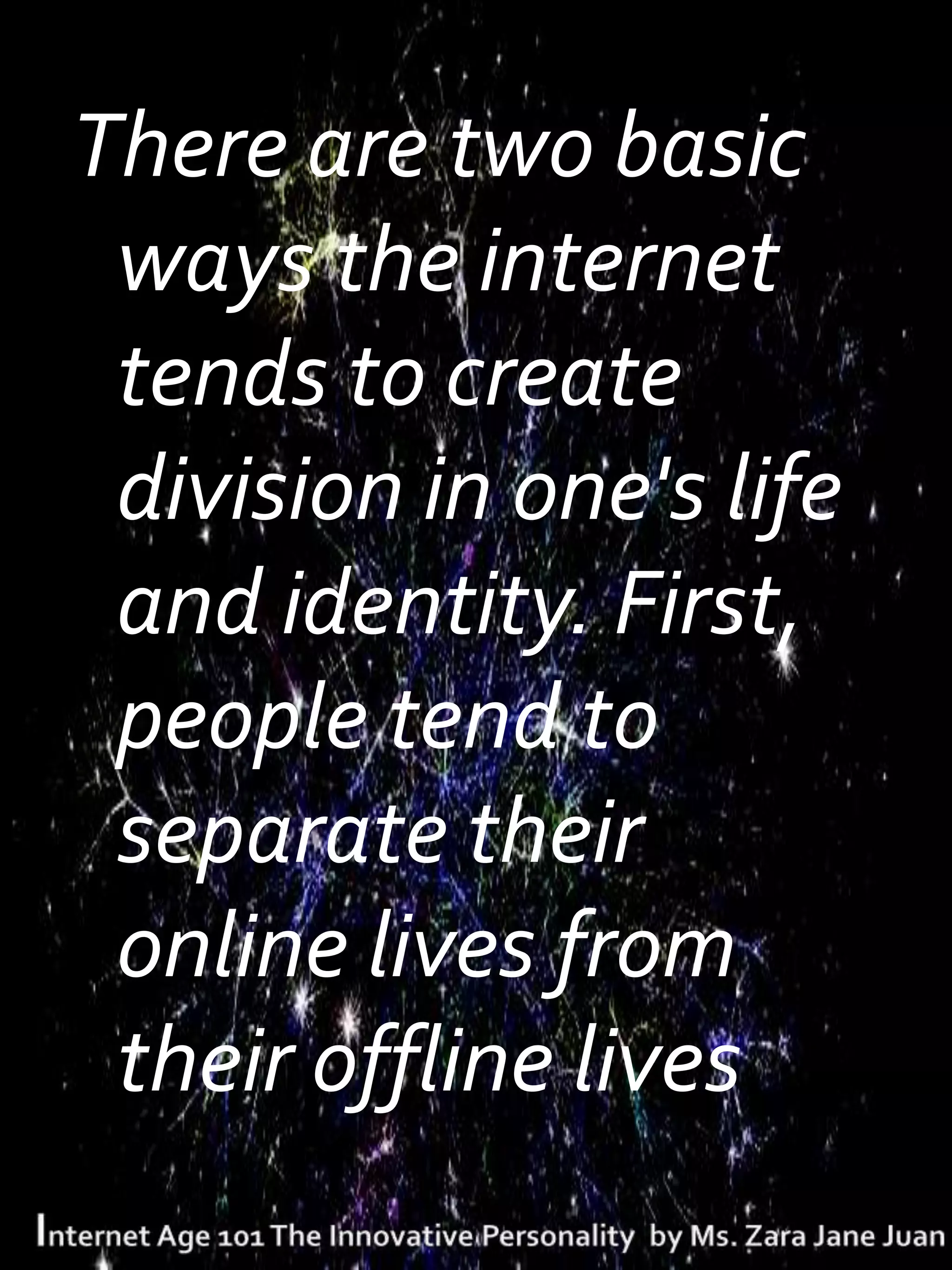 There are two basic
 ways the internet
 tends to create
 division in one's life
 and identity. First,
 people tend to
 separate their
 online lives from
 their offline lives.
 