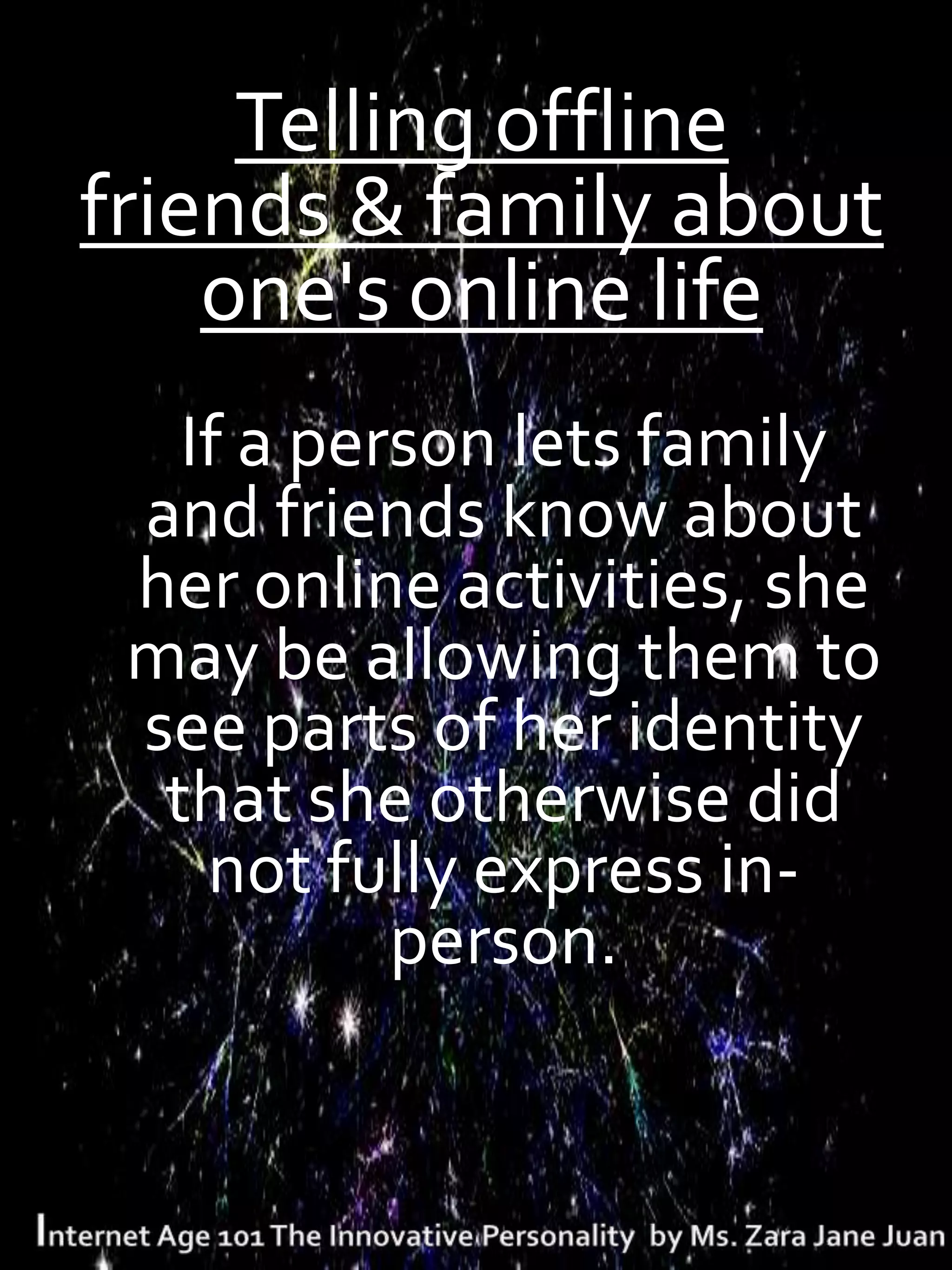 Telling offline
friends & family about
    one's online life
   If a person lets family
 and friends know about
 her online activities, she
 may be allowing them to
 see parts of her identity
  that she otherwise did
    not fully express in-
           person.
 