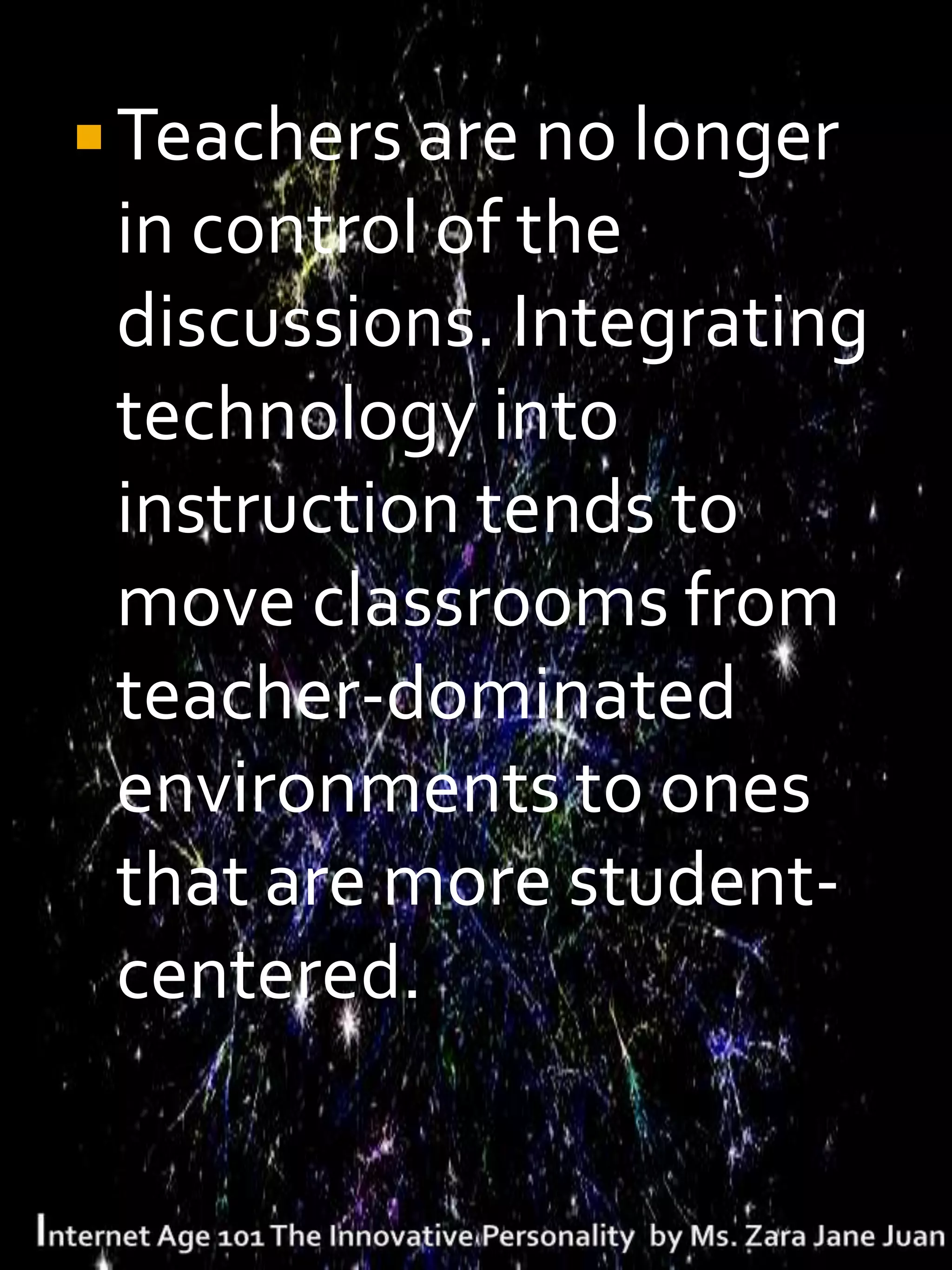  Teachers are no longer
 in control of the
 discussions. Integrating
 technology into
 instruction tends to
 move classrooms from
 teacher-dominated
 environments to ones
 that are more student-
 centered.
 