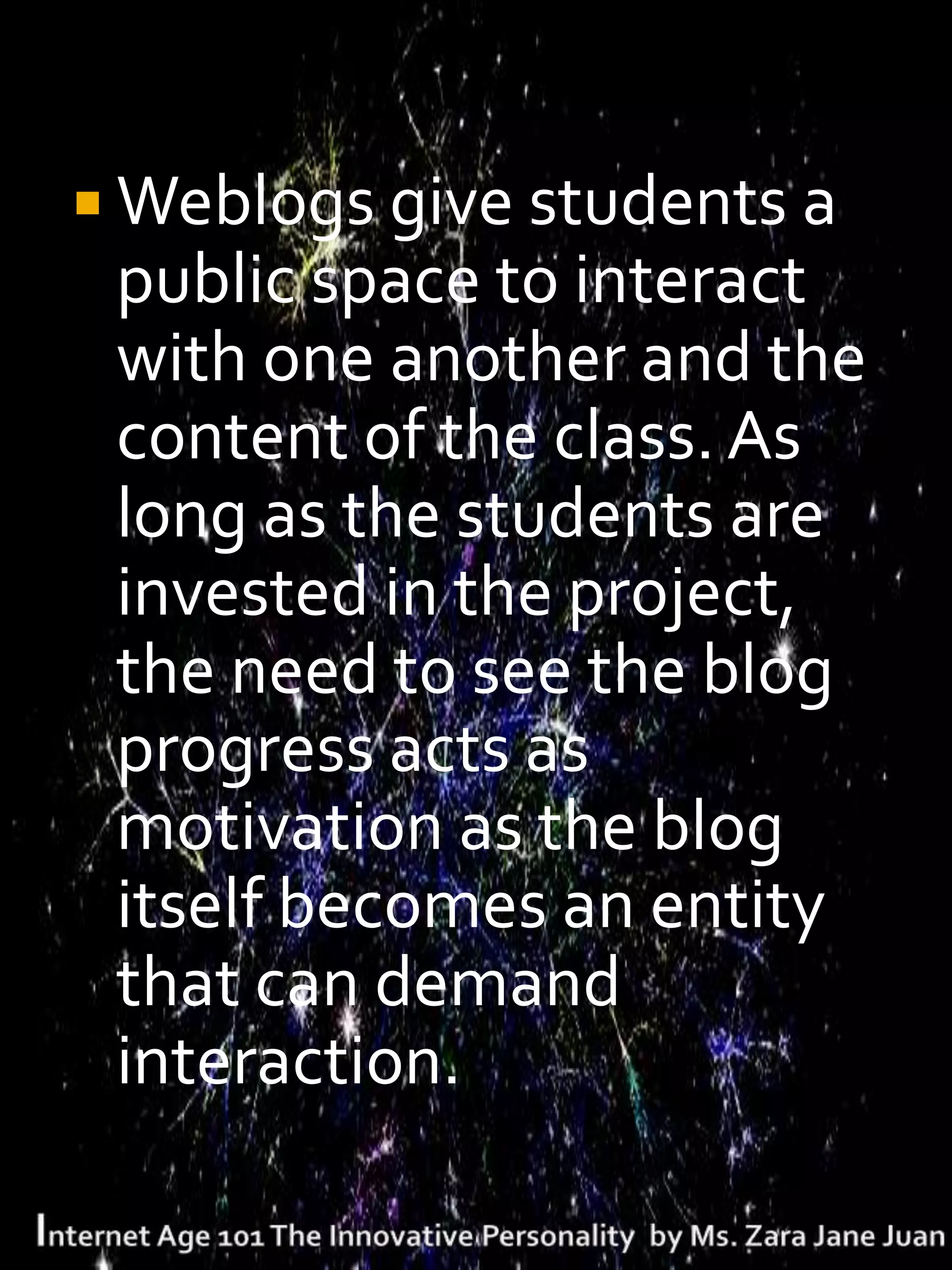  Weblogs give students a
 public space to interact
 with one another and the
 content of the class. As
 long as the students are
 invested in the project,
 the need to see the blog
 progress acts as
 motivation as the blog
 itself becomes an entity
 that can demand
 interaction.
 