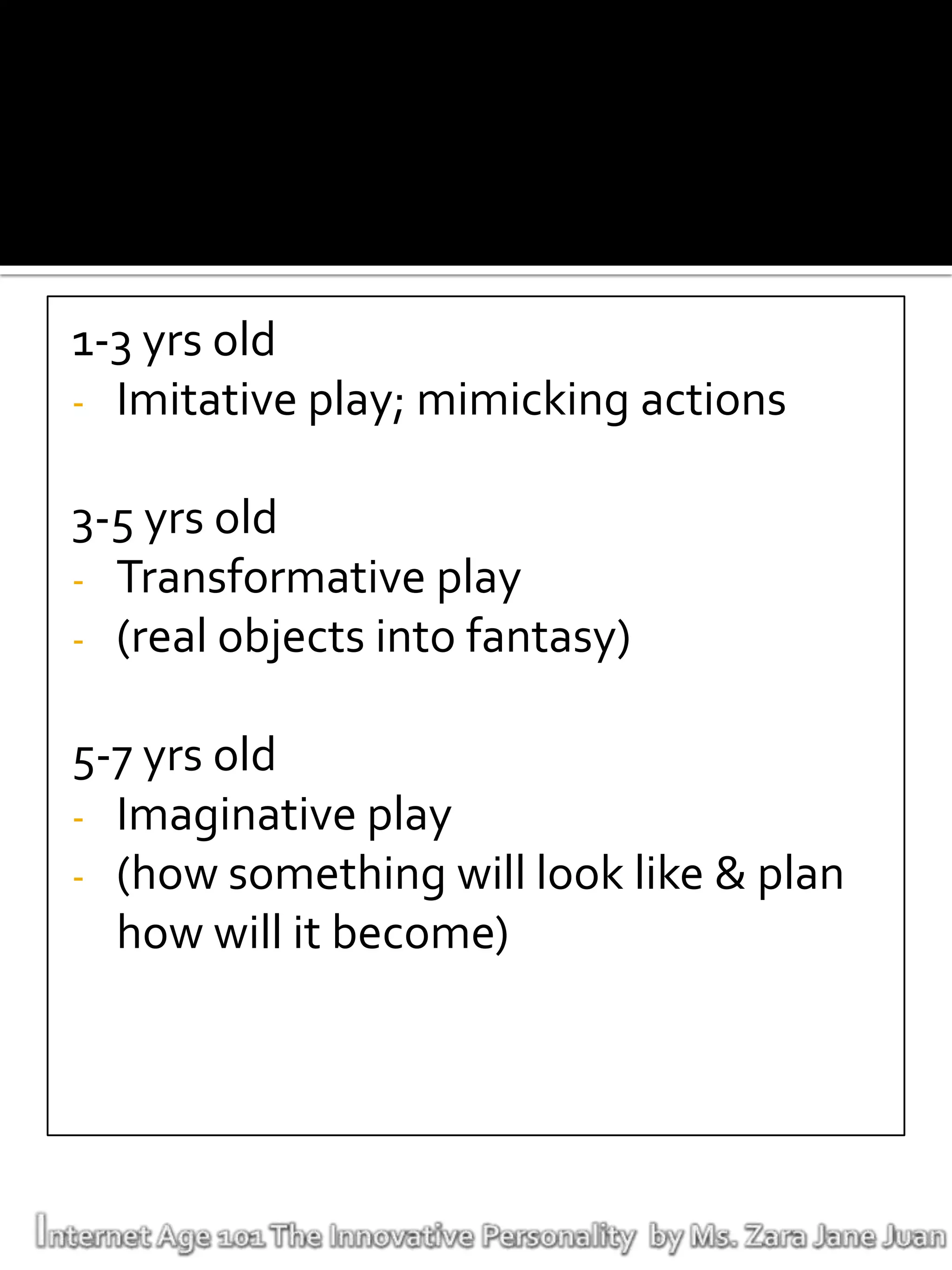 1-3 yrs old
- Imitative play; mimicking actions

3-5 yrs old
- Transformative play
- (real objects into fantasy)

5-7 yrs old
- Imaginative play
- (how something will look like & plan
  how will it become)
 