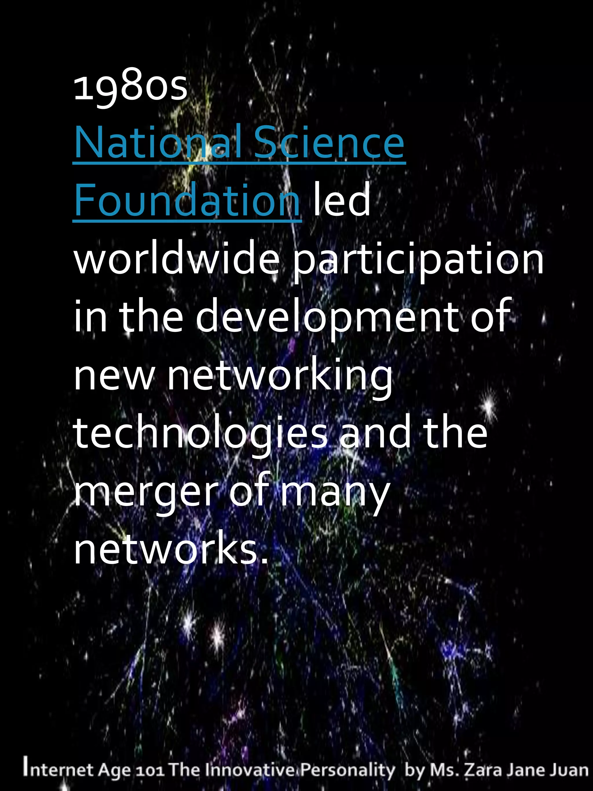 T1980s
 National Science
 Foundation led
 worldwide participation
 in the development of
 new networking
 technologies and the
 merger of many
 networks.
 