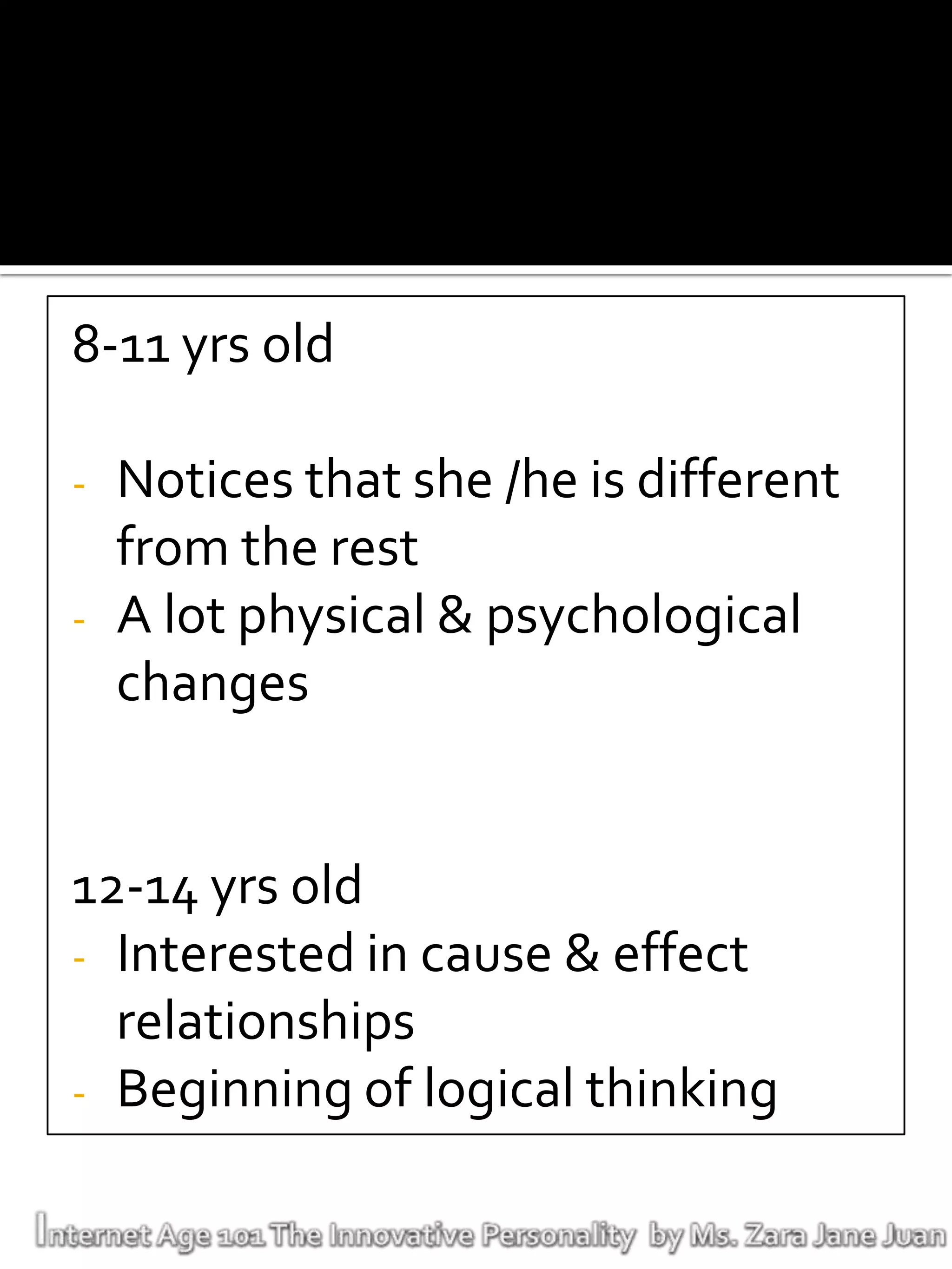 8-11 yrs old

-   Notices that she /he is different
    from the rest
-   A lot physical & psychological
    changes


12-14 yrs old
- Interested in cause & effect
  relationships
- Beginning of logical thinking
 