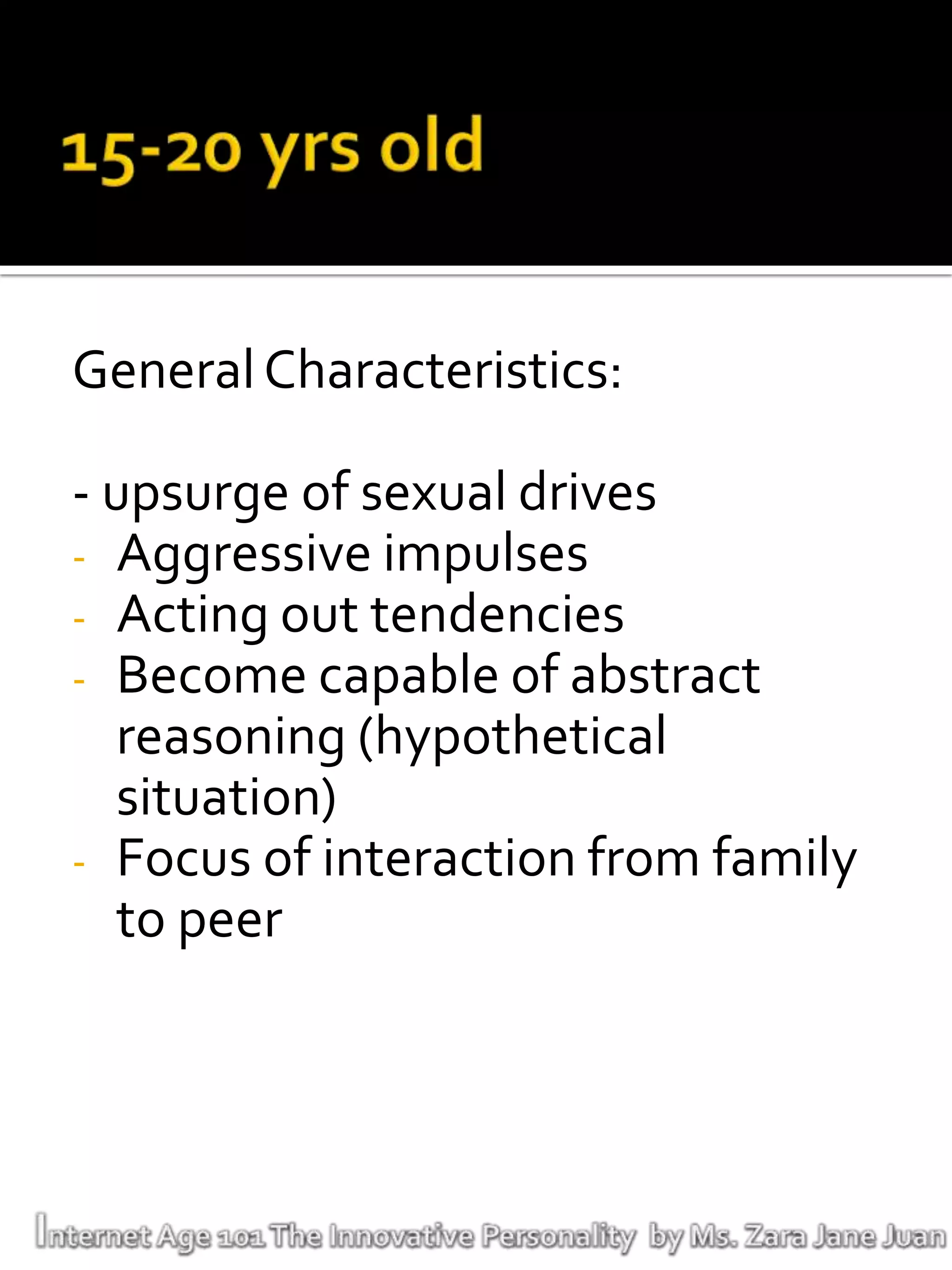 General Characteristics:

- upsurge of sexual drives
- Aggressive impulses
- Acting out tendencies
- Become capable of abstract
   reasoning (hypothetical
   situation)
- Focus of interaction from family
   to peer
 