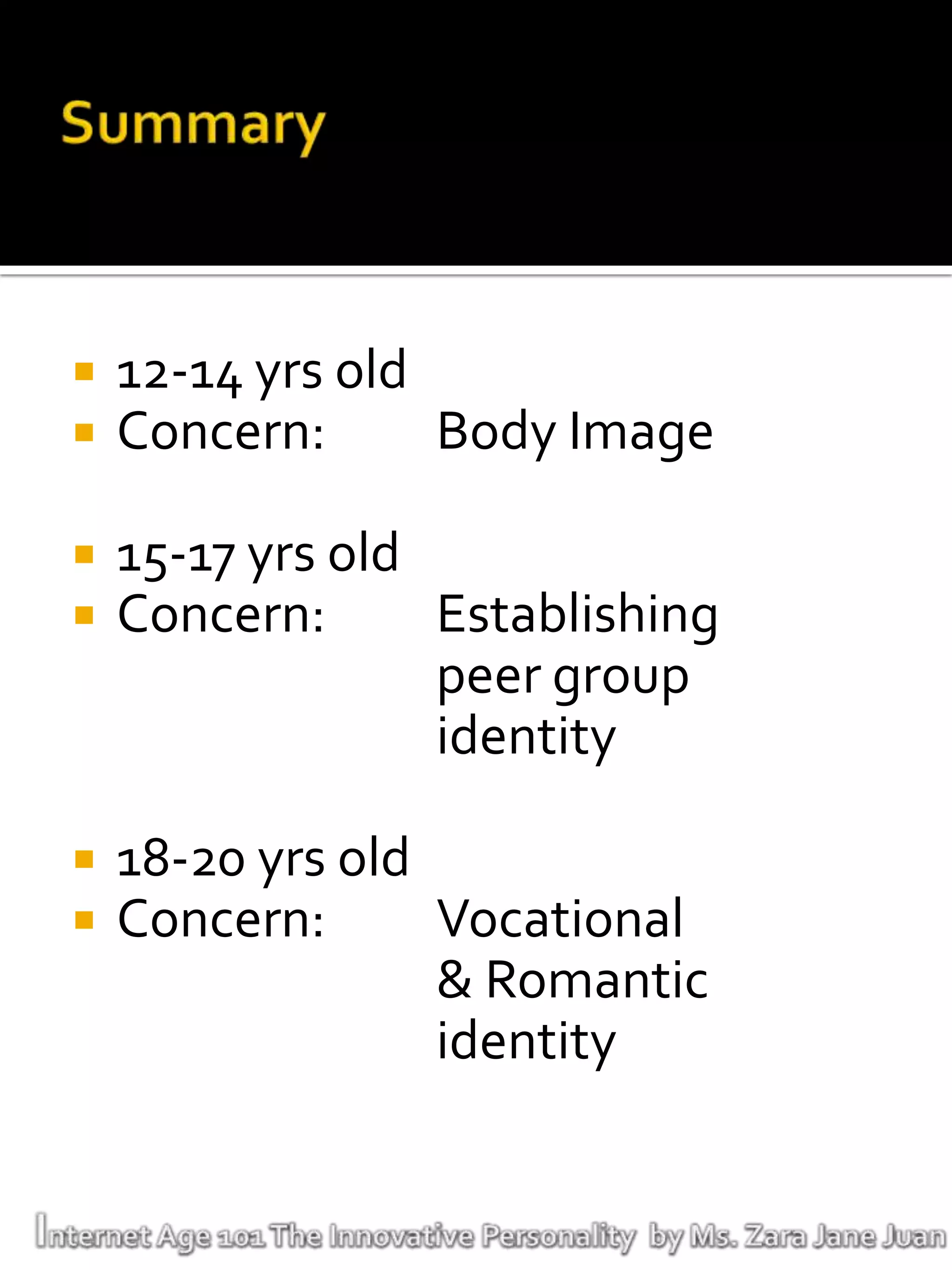    12-14 yrs old
   Concern:      Body Image

   15-17 yrs old
   Concern:      Establishing
                  peer group
                  identity

   18-20 yrs old
   Concern:      Vocational
                  & Romantic
                  identity
 