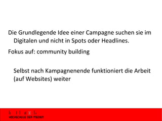 Die Grundlegende Idee einer Campagne suchen sie im Digitalen und nicht in Spots oder Headlines.  Fokus auf: community building Selbst nach Kampagnenende funktioniert die Arbeit (auf Websites) weiter 