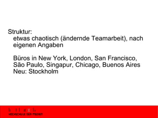 Struktur: etwas chaotisch (ändernde Teamarbeit), nach eigenen Angaben Büros in New York, London, San Francisco,  São Paulo, Singapur, Chicago, Buenos Aires Neu: Stockholm 