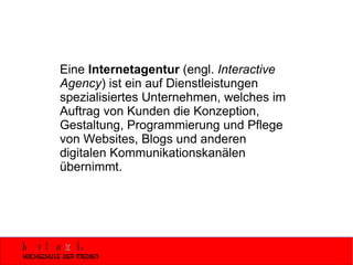Eine  Internetagentur  (engl.  Interactive Agency ) ist ein auf Dienstleistungen spezialisiertes Unternehmen, welches im Auftrag von Kunden die Konzeption, Gestaltung, Programmierung und Pflege von Websites, Blogs und anderen digitalen Kommunikationskanälen übernimmt.  