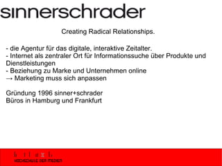 - die Agentur für das digitale, interaktive Zeitalter. - Internet als zentraler Ort für Informationssuche über Produkte und Dienstleistungen  - Beziehung zu Marke und Unternehmen online -> Marketing muss sich anpassen Gründung 1996 sinner+schrader Büros in Hamburg und Frankfurt Creating Radical Relationships. 