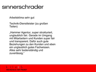 Arbeitsklima sehr gut Technik-Dienstleister (zu großen Teilen) „ Hammer Agentur, super strukturiert, unglaublich fair. Gerade im Umgang mit Mitarbeitern und Kunden super fair und transparent. Dafür auch gute Beziehungen zu den Kunden und eben ein unglaublich gutes Fachwissen. Alles sehr bodenständig und zuverlässig.“ 