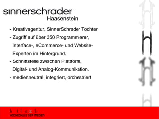 Haasenstein - Kreativagentur, SinnerSchrader Tochter - Zugriff auf über 350 Programmierer,    Interface-, eCommerce- und Website-  Experten im Hintergrund. - Schnittstelle zwischen Plattform,  Digital- und Analog-Kommunikation.  - medienneutral, integriert, orchestriert 