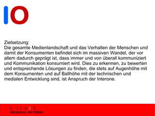 Zielsetzung: Die gesamte Medienlandschaft und das Verhalten der Menschen und damit der Konsumenten befindet sich im massiven Wandel, der vor allem dadurch geprägt ist, dass immer und von überall kommuniziert und Kommunikation konsumiert wird. Dies zu erkennen, zu bewerten und entsprechende Lösungen zu finden, die stets auf Augenhöhe mit dem Konsumenten und auf Ballhöhe mit der technischen und medialen Entwicklung sind, ist Anspruch der Interone. 