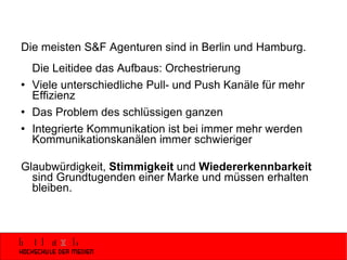 Die meisten S&F Agenturen sind in Berlin und Hamburg. Die Leitidee das Aufbaus: Orchestrierung Viele unterschiedliche Pull- und Push Kanäle für mehr Effizienz Das Problem des schlüssigen ganzen Integrierte Kommunikation ist bei immer mehr werden Kommunikationskanälen immer schwieriger Glaubwürdigkeit,  Stimmigkeit  und  Wiedererkennbarkeit  sind Grundtugenden einer Marke und müssen erhalten bleiben. 