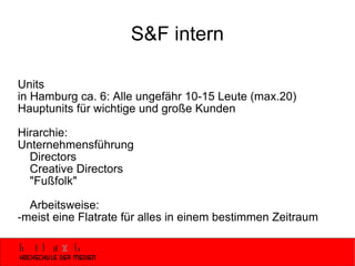 S&F intern Units  in Hamburg ca. 6: Alle ungefähr 10-15 Leute (max.20) Hauptunits für wichtige und große Kunden Hirarchie: Unternehmensführung Directors Creative Directors "Fußfolk" Arbeitsweise: -meist eine Flatrate für alles in einem bestimmen Zeitraum 