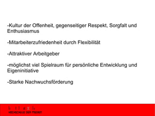-Kultur der Offenheit, gegenseitiger Respekt, Sorgfalt und Enthusiasmus -Mitarbeiterzufriedenheit durch Flexibilität -Attraktiver Arbeitgeber -möglichst viel Spielraum für persönliche Entwicklung und Eigeninitiative -Starke Nachwuchsförderung 