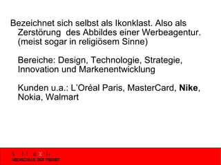 Bezeichnet sich selbst als Ikonklast. Also als Zerstörung  des Abbildes einer Werbeagentur. (meist sogar in religiösem Sinne) Bereiche: Design, Technologie, Strategie, Innovation und Markenentwicklung  Kunden u.a.: L’Oréal Paris, MasterCard,  Nike , Nokia, Walmart  