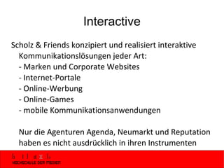 Interactive Scholz & Friends konzipiert und realisiert interaktive Kommunikationslösungen jeder Art:  - Marken und Corporate Websites - Internet-Portale  - Online-Werbung - Online-Games - mobile Kommunikationsanwendungen Nur die Agenturen Agenda, Neumarkt und Reputation haben es nicht ausdrücklich in ihren Instrumenten 