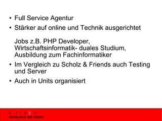 Full Service Agentur Stärker auf online und Technik ausgerichtet Jobs z.B. PHP Developer, Wirtschaftsinformatik- duales Studium, Ausbildung zum Fachinformatiker Im Vergleich zu Scholz & Friends auch Testing und Server Auch in Units organisiert 