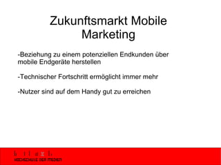 Zukunftsmarkt Mobile Marketing -Beziehung zu einem potenziellen Endkunden über mobile Endgeräte herstellen -Technischer Fortschritt ermöglicht immer mehr -Nutzer sind auf dem Handy gut zu erreichen 