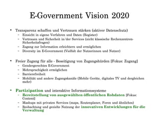 E-Government Vision 2020
• Transparenz schaffen und Vertrauen stärken (aktiver Datenschutz)
– Einsicht in eigene Verfahren und Daten (Register)
– Vertrauen und Sicherheit in/der Services (nicht klassische Rechenzentren-
Sicherheitsfragen)
– Zugang zur Information erleichtern und ermöglichen
– Diversity im E-Government (Vielfalt der Nutzerinnen und Nutzer)
• Freier Zugang für alle - Beseitigung von Zugangshürden [Fokus: Zugang]
– Gendergerechtes E-Government
– Mehrsprachigkeit ermöglichen
– Barrierefreiheit
– Mobilität und andere Zugangskanäle (Mobile Geräte, digitales TV und dergleichen
mehr)
• Partizipation und interaktive Informationssysteme
– Bereitstellung von ausgewählten öffentlichen Rohdaten [Fokus:
Content]
– Mashups mit privaten Services (maps, Routenplaner, Foren und ähnliches)
– Beobachtung und gezielte Nutzung der innovativen Entwicklungen für die
Verwaltung
 