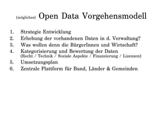 (mögliches) Open Data Vorgehensmodell
1. Strategie Entwicklung
2. Erhebung der vorhandenen Daten in d. Verwaltung?
3. Was wollen denn die BürgerInnen und Wirtschaft?
4. Kategorisierung und Bewertung der Daten
(Recht / Technik / Soziale Aspekte / Finanzierung / Lizenzen)
5. Umsetzungsplan
6. Zentrale Plattform für Bund, Länder & Gemeinden
 