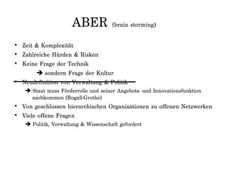 ABER (brain storming)
• Zeit & Komplexität
• Zahlreiche Hürden & Risken
• Keine Frage der Technik
 sondern Frage der Kultur
• Neudefinition von Verwaltung & Politik
 Staat muss Förderrolle und seiner Angebots- und Innovationsfunktion
nachkommen (Rogall-Grothe)
• Von geschlossen hierarchischen Organisationen zu offenen Netzwerken
• Viele offene Fragen
 Politik, Verwaltung & Wissenschaft gefordert
 
