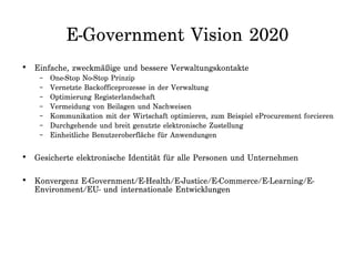 E-Government Vision 2020
• Einfache, zweckmäßige und bessere Verwaltungskontakte
– One-Stop No-Stop Prinzip
– Vernetzte Backofficeprozesse in der Verwaltung
– Optimierung Registerlandschaft
– Vermeidung von Beilagen und Nachweisen
– Kommunikation mit der Wirtschaft optimieren, zum Beispiel eProcurement forcieren
– Durchgehende und breit genutzte elektronische Zustellung
– Einheitliche Benutzeroberfläche für Anwendungen
• Gesicherte elektronische Identität für alle Personen und Unternehmen
• Konvergenz E-Government/E-Health/E-Justice/E-Commerce/E-Learning/E-
Environment/EU- und internationale Entwicklungen
 
