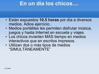 En un día los chicos.... Están expuestos  10.5 horas  por día a diversos medios. Adios ejercicio.. Medios portátiles les permiten disfrutar música, juegos y hasta Internet en escuela y viajes. Los chicos invierten MÁS tiempo en medios interactivos que en escritos impresos. Utilizan dos o más tipos de medios “SIMULTÁNEAMENTE” 3/6/2009 