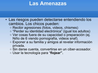 Las Amenazas  Las riesgos pueden detectarse entendiendo los cambios. Los chicos pueden: Recibir agresiones (fotos, videos, chismes) “ Perder su identidad electrónica” (igual los adultos) Ver cosas fuera de su capacidad o preparación (ej. Niño de 6 viendo pornografía, videos snaf). Exponer a su familia y amigos al revelar información privada. Sin darse cuenta, convertirse en un ciber-acosador. Usar la tecnología para “ flojear”. 