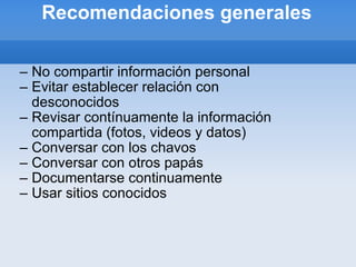 Recomendaciones generales No compartir información personal Evitar establecer relación con desconocidos Revisar contínuamente la información compartida (fotos, videos y datos) Conversar con los chavos Conversar con otros papás Documentarse continuamente Usar sitios conocidos 