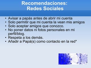 Recomendaciones:  Redes Sociales Avisar a papás antes de abrir mi cuenta Solo permitir que mi cuenta la vean mis amigos Solo aceptar amigos que conozco. No poner datos ni fotos personales en mi perfil/blog. Respeta a los demás. Añadir a Papá(s) como contacto en la red* 