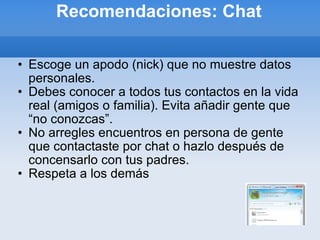 Recomendaciones: Chat Escoge un apodo (nick) que no muestre datos personales. Debes conocer a todos tus contactos en la vida real (amigos o familia). Evita añadir gente que “no conozcas”. No arregles encuentros en persona de gente que contactaste por chat o hazlo después de concensarlo con tus padres. Respeta a los demás 