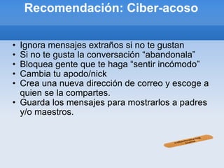 Recomendación: Ciber-acoso Ignora mensajes extraños si no te gustan Si no te gusta la conversación “abandonala” Bloquea gente que te haga “sentir incómodo” Cambia tu apodo/nick Crea una nueva dirección de correo y escoge a quien se la compartes. Guarda los mensajes para mostrarlos a padres y/o maestros. 