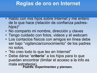 Reglas de oro en Internet Hablo con mis hijos sobre Internet y me entero de lo que hace (relación de confianza padres-hijos)* No comparto mi nombre, dirección y claves Tengo cuidado con fotos, videos y el webcam Los contactos físicos con amigos en línea debe ser bajo “vigilancia/conocimiento” de los padres no solos. “ No creo todo lo que leo en Internet” Debe dárse “ criterio ” a los hijos para lo que puedan encontrar (limitar el acceso a la info es mala estrategia). Padres: Experimenten y piensen. 