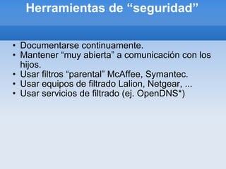 Herramientas de “seguridad” Documentarse continuamente. Mantener “muy abierta” a comunicación con los hijos. Usar filtros “parental” McAffee, Symantec. Usar equipos de filtrado Lalion, Netgear, ... Usar servicios de filtrado (ej. OpenDNS*) 