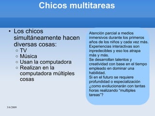Chicos multitareas Los chicos simultáneamente hacen diversas cosas: TV Música Usan la computadora Realizan en la computadora múltiples cosas 3/6/2009 Atención parcial a medios inmersivos durante los primeros años de los niños y cada vez más. Experiencias interactivas son inpredecibles y eso los atrapa más y más. Se desarrollan talentos y creatividad con base en el tiempo empleado en dominar una habilidad. Si en el futuro se requiere profundidad o especialización ¿como evolucionarán con tantas horas realizando “multiples tareas”? 