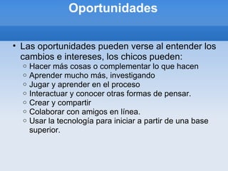 Oportunidades Las oportunidades pueden verse al entender los cambios e intereses, los chicos pueden: Hacer más cosas o complementar lo que hacen Aprender mucho más, investigando Jugar y aprender en el proceso Interactuar y conocer otras formas de pensar. Crear y compartir Colaborar con amigos en línea. Usar la tecnología para iniciar a partir de una base superior. 
