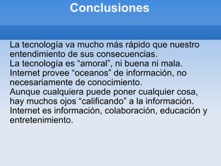 Conclusiones La tecnología va mucho más rápido que nuestro entendimiento de sus consecuencias. La tecnología es “amoral”, ni buena ni mala. Internet provee “oceanos” de información, no necesariamente de conocimiento. Aunque cualquiera puede poner cualquier cosa, hay muchos ojos “calificando” a la información. Internet es información, colaboración, educación y entretenimiento. 