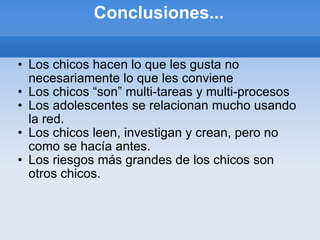 Conclusiones... Los chicos hacen lo que les gusta no necesariamente lo que les conviene Los chicos “son” multi-tareas y multi-procesos Los adolescentes se relacionan mucho usando la red. Los chicos leen, investigan y crean, pero no como se hacía antes. Los riesgos más grandes de los chicos son otros chicos. 