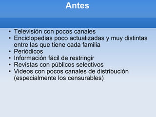 Antes Televisión con pocos canales Enciclopedias poco actualizadas y muy distintas entre las que tiene cada familia Periódicos  Información fácil de restringir Revistas con públicos selectivos Videos con pocos canales de distribución (especialmente los censurables) 