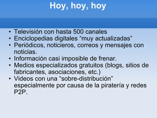 Hoy, hoy, hoy Televisión con hasta 500 canales Enciclopedias digitales “muy actualizadas” Periódicos, noticieros, correos y mensajes con noticias. Información casi imposible de frenar. Medios especializados gratuitos (blogs, sitios de fabricantes, asociaciones, etc.) Videos con una “sobre-distribución” especialmente por causa de la piratería y redes P2P. 