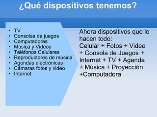 ¿Qué dispositivos tenemos? TV Consolas de juegos Computadoras Música y Videos Teléfonos Celulares Reproductores de música Agendas electrónicas Cámaras fotos y video Internet Ahora dispositivos que lo hacen todo: Celular + Fotos + Video + Consola de Juegos + Internet + TV + Agenda + Música + Proyección +Computadora 