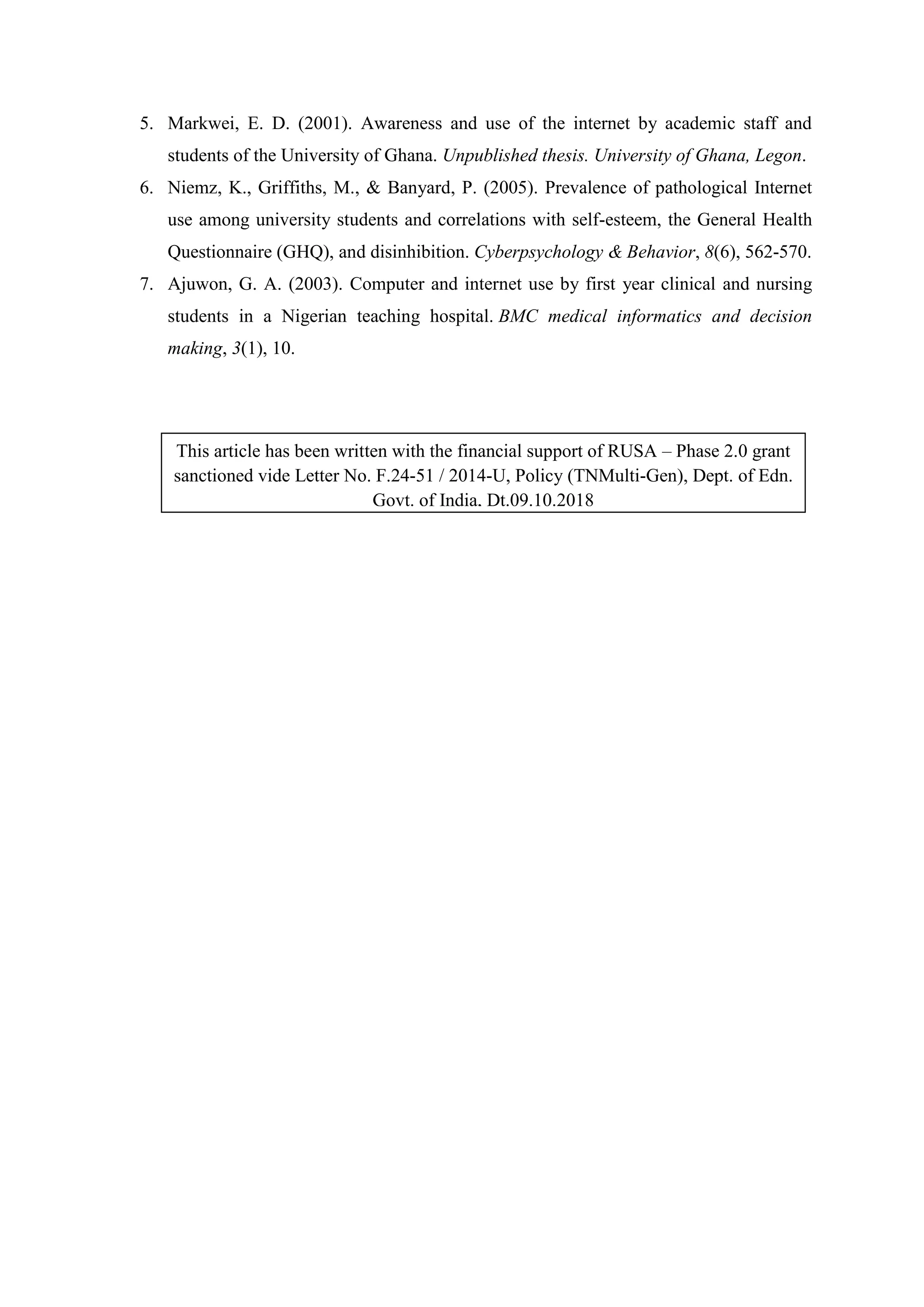 5. Markwei, E. D. (2001). Awareness and use of the internet by academic staff and
students of the University of Ghana. Unpublished thesis. University of Ghana, Legon.
6. Niemz, K., Griffiths, M., & Banyard, P. (2005). Prevalence of pathological Internet
use among university students and correlations with self-esteem, the General Health
Questionnaire (GHQ), and disinhibition. Cyberpsychology & Behavior, 8(6), 562-570.
7. Ajuwon, G. A. (2003). Computer and internet use by first year clinical and nursing
students in a Nigerian teaching hospital. BMC medical informatics and decision
making, 3(1), 10.
This article has been written with the financial support of RUSA – Phase 2.0 grant
sanctioned vide Letter No. F.24-51 / 2014-U, Policy (TNMulti-Gen), Dept. of Edn.
Govt. of India, Dt.09.10.2018
 