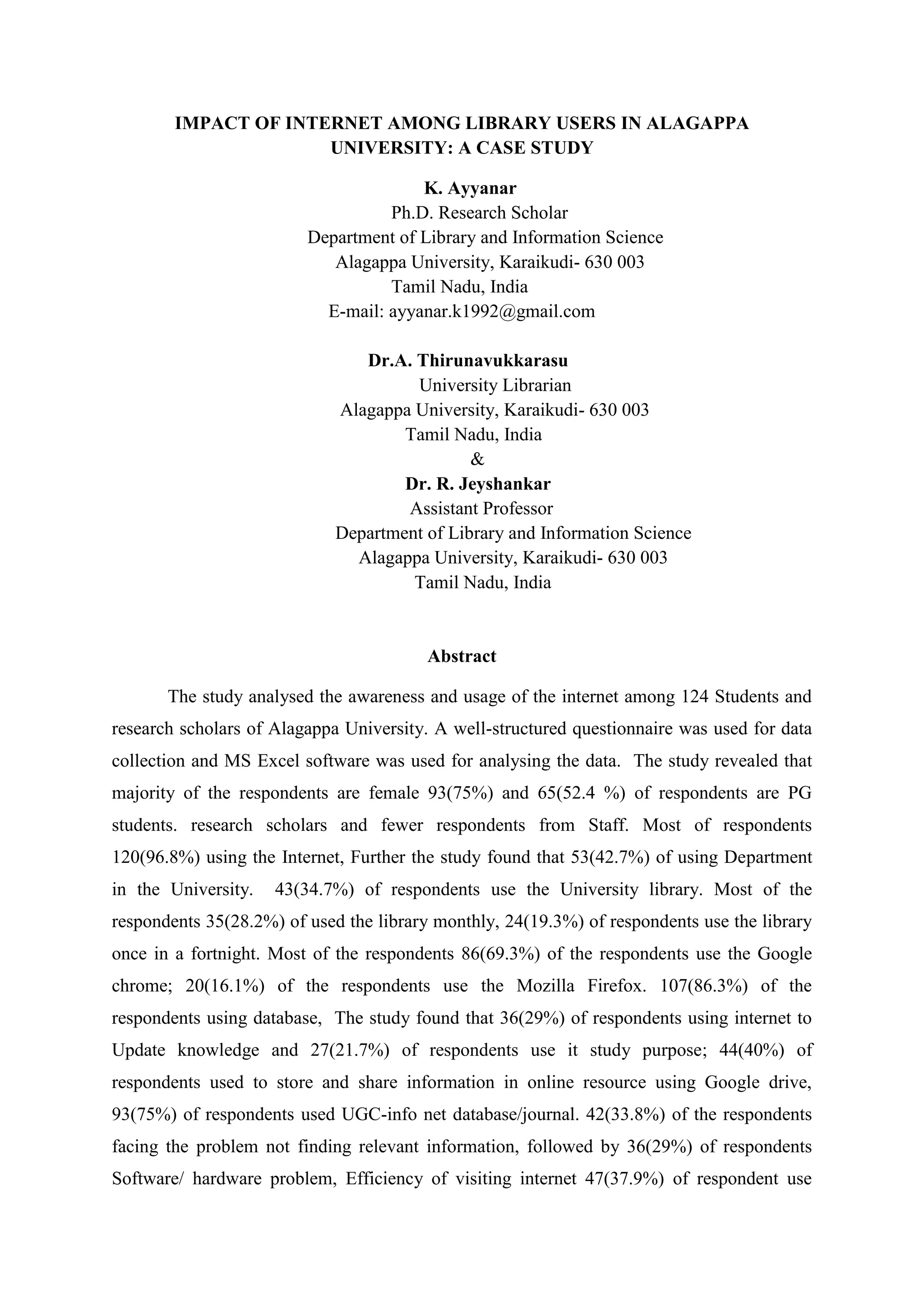 IMPACT OF INTERNET AMONG LIBRARY USERS IN ALAGAPPA
UNIVERSITY: A CASE STUDY
K. Ayyanar
Ph.D. Research Scholar
Department of Library and Information Science
Alagappa University, Karaikudi- 630 003
Tamil Nadu, India
E-mail: ayyanar.k1992@gmail.com
Dr.A. Thirunavukkarasu
University Librarian
Alagappa University, Karaikudi- 630 003
Tamil Nadu, India
&
Dr. R. Jeyshankar
Assistant Professor
Department of Library and Information Science
Alagappa University, Karaikudi- 630 003
Tamil Nadu, India
Abstract
The study analysed the awareness and usage of the internet among 124 Students and
research scholars of Alagappa University. A well-structured questionnaire was used for data
collection and MS Excel software was used for analysing the data. The study revealed that
majority of the respondents are female 93(75%) and 65(52.4 %) of respondents are PG
students. research scholars and fewer respondents from Staff. Most of respondents
120(96.8%) using the Internet, Further the study found that 53(42.7%) of using Department
in the University. 43(34.7%) of respondents use the University library. Most of the
respondents 35(28.2%) of used the library monthly, 24(19.3%) of respondents use the library
once in a fortnight. Most of the respondents 86(69.3%) of the respondents use the Google
chrome; 20(16.1%) of the respondents use the Mozilla Firefox. 107(86.3%) of the
respondents using database, The study found that 36(29%) of respondents using internet to
Update knowledge and 27(21.7%) of respondents use it study purpose; 44(40%) of
respondents used to store and share information in online resource using Google drive,
93(75%) of respondents used UGC-info net database/journal. 42(33.8%) of the respondents
facing the problem not finding relevant information, followed by 36(29%) of respondents
Software/ hardware problem, Efficiency of visiting internet 47(37.9%) of respondent use
 