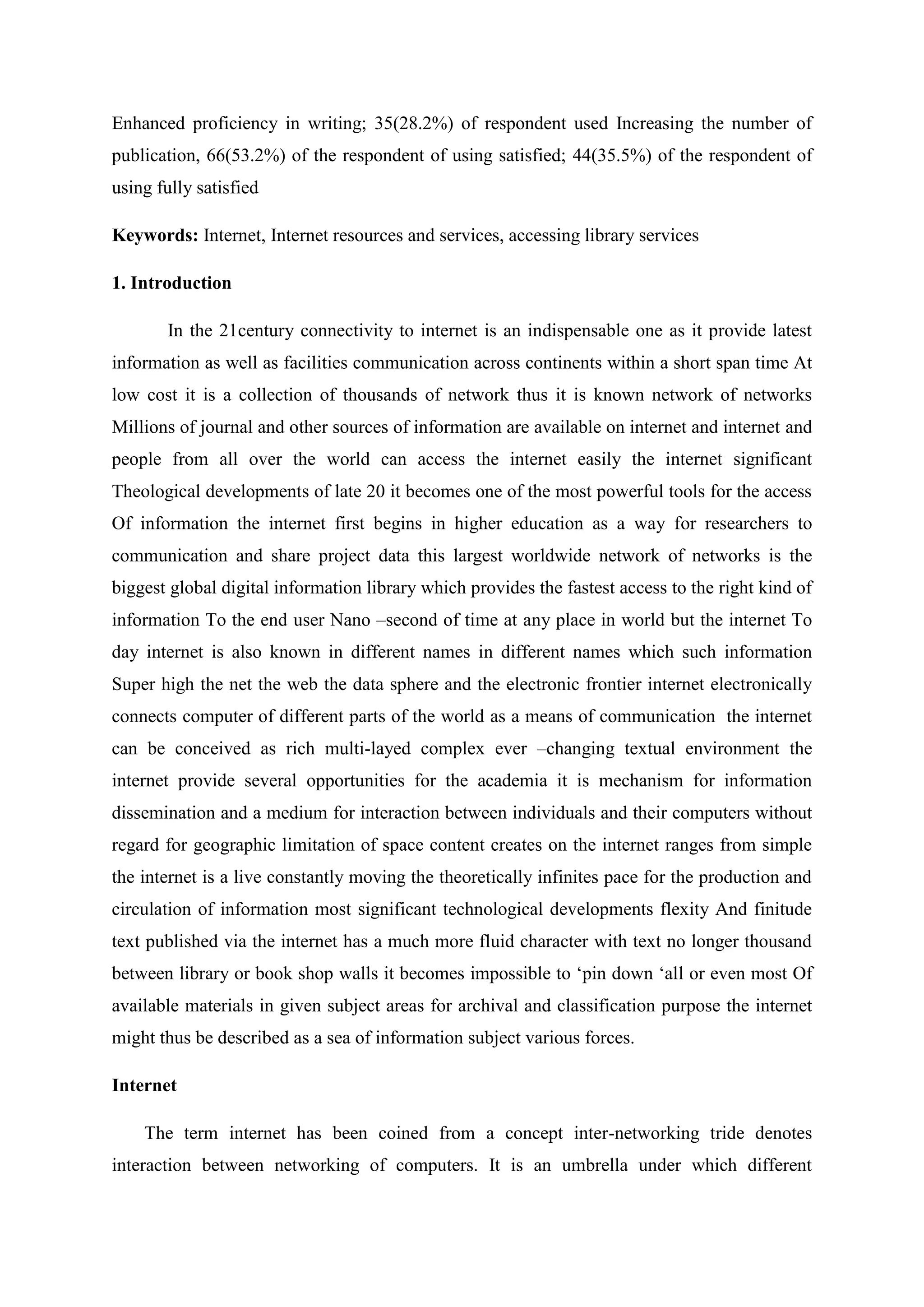 Enhanced proficiency in writing; 35(28.2%) of respondent used Increasing the number of
publication, 66(53.2%) of the respondent of using satisfied; 44(35.5%) of the respondent of
using fully satisfied
Keywords: Internet, Internet resources and services, accessing library services
1. Introduction
In the 21century connectivity to internet is an indispensable one as it provide latest
information as well as facilities communication across continents within a short span time At
low cost it is a collection of thousands of network thus it is known network of networks
Millions of journal and other sources of information are available on internet and internet and
people from all over the world can access the internet easily the internet significant
Theological developments of late 20 it becomes one of the most powerful tools for the access
Of information the internet first begins in higher education as a way for researchers to
communication and share project data this largest worldwide network of networks is the
biggest global digital information library which provides the fastest access to the right kind of
information To the end user Nano –second of time at any place in world but the internet To
day internet is also known in different names in different names which such information
Super high the net the web the data sphere and the electronic frontier internet electronically
connects computer of different parts of the world as a means of communication the internet
can be conceived as rich multi-layed complex ever –changing textual environment the
internet provide several opportunities for the academia it is mechanism for information
dissemination and a medium for interaction between individuals and their computers without
regard for geographic limitation of space content creates on the internet ranges from simple
the internet is a live constantly moving the theoretically infinites pace for the production and
circulation of information most significant technological developments flexity And finitude
text published via the internet has a much more fluid character with text no longer thousand
between library or book shop walls it becomes impossible to ‘pin down ‘all or even most Of
available materials in given subject areas for archival and classification purpose the internet
might thus be described as a sea of information subject various forces.
Internet
The term internet has been coined from a concept inter-networking tride denotes
interaction between networking of computers. It is an umbrella under which different
 