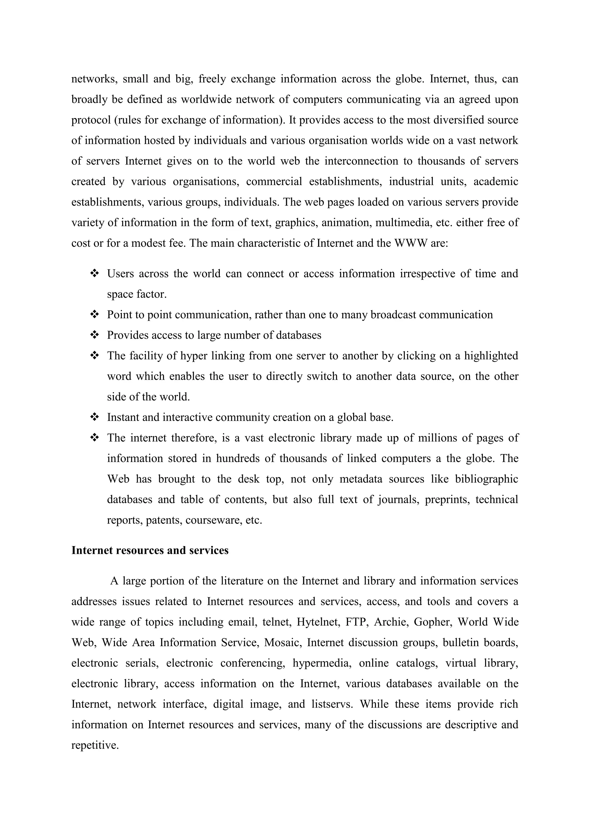 networks, small and big, freely exchange information across the globe. Internet, thus, can
broadly be defined as worldwide network of computers communicating via an agreed upon
protocol (rules for exchange of information). It provides access to the most diversified source
of information hosted by individuals and various organisation worlds wide on a vast network
of servers Internet gives on to the world web the interconnection to thousands of servers
created by various organisations, commercial establishments, industrial units, academic
establishments, various groups, individuals. The web pages loaded on various servers provide
variety of information in the form of text, graphics, animation, multimedia, etc. either free of
cost or for a modest fee. The main characteristic of Internet and the WWW are:
❖ Users across the world can connect or access information irrespective of time and
space factor.
❖ Point to point communication, rather than one to many broadcast communication
❖ Provides access to large number of databases
❖ The facility of hyper linking from one server to another by clicking on a highlighted
word which enables the user to directly switch to another data source, on the other
side of the world.
❖ Instant and interactive community creation on a global base.
❖ The internet therefore, is a vast electronic library made up of millions of pages of
information stored in hundreds of thousands of linked computers a the globe. The
Web has brought to the desk top, not only metadata sources like bibliographic
databases and table of contents, but also full text of journals, preprints, technical
reports, patents, courseware, etc.
Internet resources and services
A large portion of the literature on the Internet and library and information services
addresses issues related to Internet resources and services, access, and tools and covers a
wide range of topics including email, telnet, Hytelnet, FTP, Archie, Gopher, World Wide
Web, Wide Area Information Service, Mosaic, Internet discussion groups, bulletin boards,
electronic serials, electronic conferencing, hypermedia, online catalogs, virtual library,
electronic library, access information on the Internet, various databases available on the
Internet, network interface, digital image, and listservs. While these items provide rich
information on Internet resources and services, many of the discussions are descriptive and
repetitive.
 